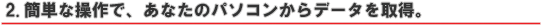 2.簡単な操作で、あなたのパソコンからデータを取得。